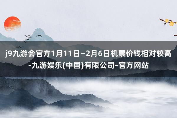 j9九游会官方1月11日—2月6日机票价钱相对较高-九游娱乐(中国)有限公司-官方网站