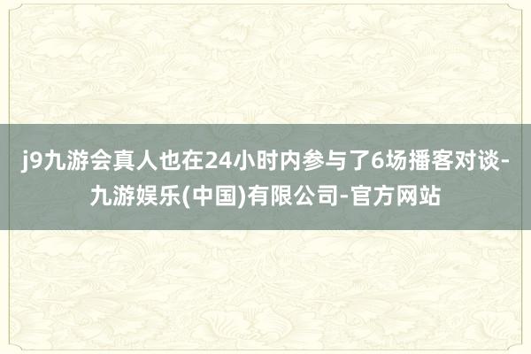 j9九游会真人也在24小时内参与了6场播客对谈-九游娱乐(中国)有限公司-官方网站