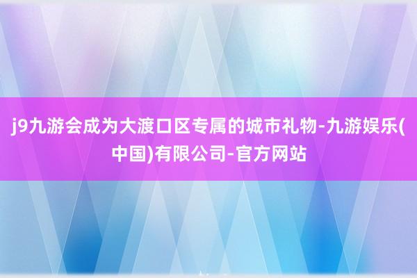 j9九游会成为大渡口区专属的城市礼物-九游娱乐(中国)有限公司-官方网站