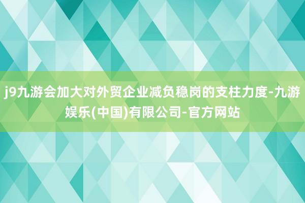 j9九游会加大对外贸企业减负稳岗的支柱力度-九游娱乐(中国)有限公司-官方网站