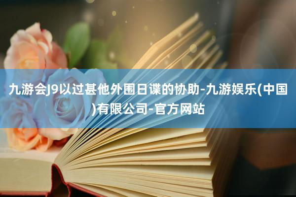 九游会J9以过甚他外围日谍的协助-九游娱乐(中国)有限公司-官方网站