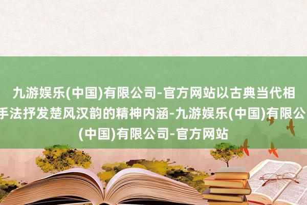 九游娱乐(中国)有限公司-官方网站以古典当代相和会的打算手法抒发楚风汉韵的精神内涵-九游娱乐(中国)有限公司-官方网站