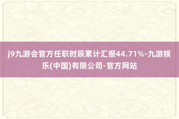 j9九游会官方任职时辰累计汇报44.71%-九游娱乐(中国)有限公司-官方网站