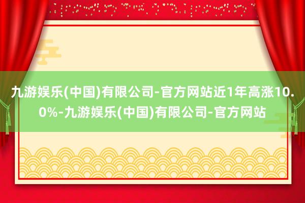 九游娱乐(中国)有限公司-官方网站近1年高涨10.0%-九游娱乐(中国)有限公司-官方网站