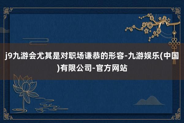 j9九游会尤其是对职场谦恭的形容-九游娱乐(中国)有限公司-官方网站