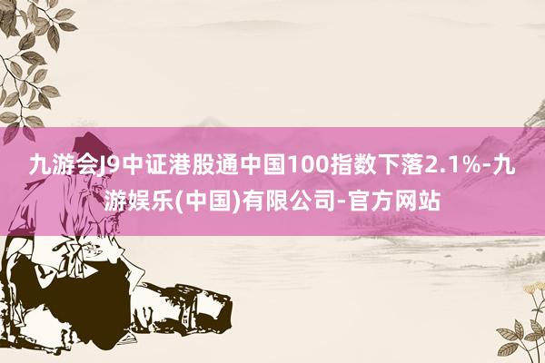 九游会J9中证港股通中国100指数下落2.1%-九游娱乐(中国)有限公司-官方网站