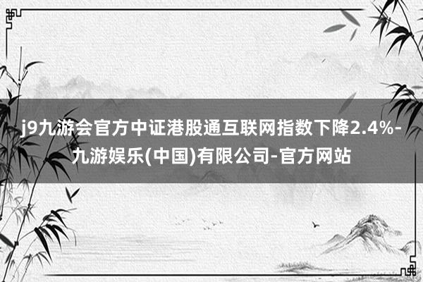 j9九游会官方中证港股通互联网指数下降2.4%-九游娱乐(中国)有限公司-官方网站