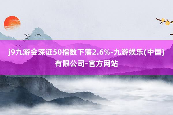 j9九游会深证50指数下落2.6%-九游娱乐(中国)有限公司-官方网站