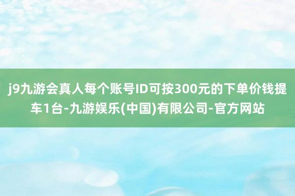 j9九游会真人每个账号ID可按300元的下单价钱提车1台-九游娱乐(中国)有限公司-官方网站