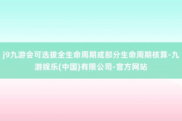 j9九游会可选拔全生命周期或部分生命周期核算-九游娱乐(中国)有限公司-官方网站