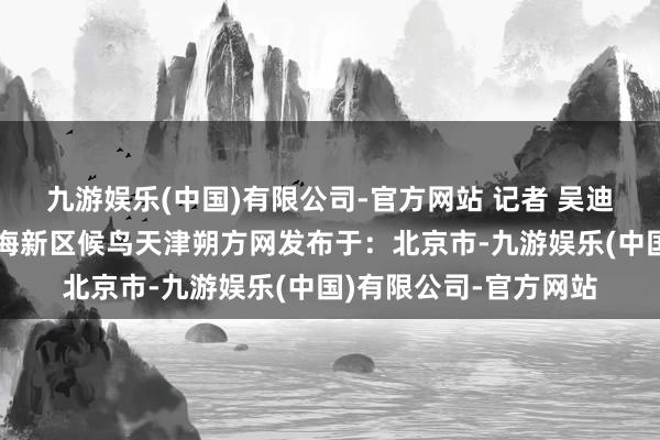 九游娱乐(中国)有限公司-官方网站 记者 吴迪摄画卷北塘宁车沽滨海新区候鸟天津朔方网发布于：北京市-九游娱乐(中国)有限公司-官方网站