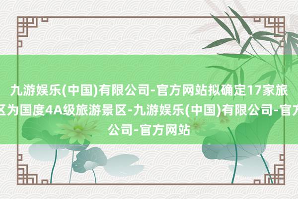 九游娱乐(中国)有限公司-官方网站拟确定17家旅游景区为国度4A级旅游景区-九游娱乐(中国)有限公司-官方网站