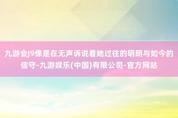 九游会J9像是在无声诉说着她过往的明朗与如今的信守-九游娱乐(中国)有限公司-官方网站