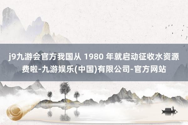 j9九游会官方我国从 1980 年就启动征收水资源费啦-九游娱乐(中国)有限公司-官方网站