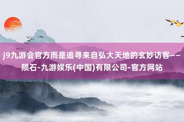 j9九游会官方而是追寻来自弘大天地的玄妙访客——陨石-九游娱乐(中国)有限公司-官方网站