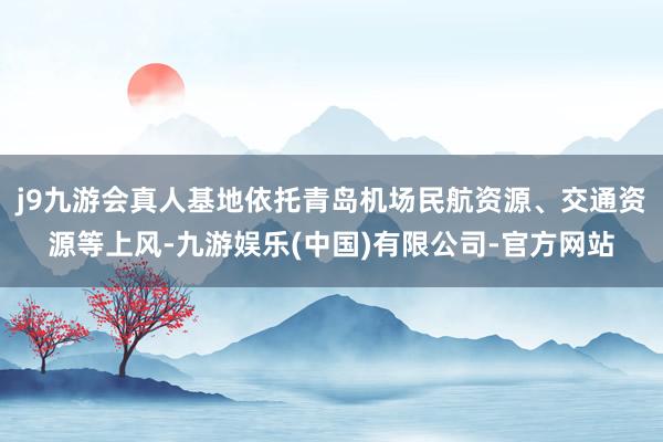 j9九游会真人基地依托青岛机场民航资源、交通资源等上风-九游娱乐(中国)有限公司-官方网站