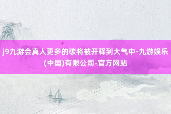 j9九游会真人更多的碳将被开释到大气中-九游娱乐(中国)有限公司-官方网站