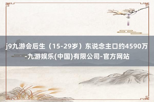 j9九游会后生（15-29岁）东说念主口约4590万-九游娱乐(中国)有限公司-官方网站