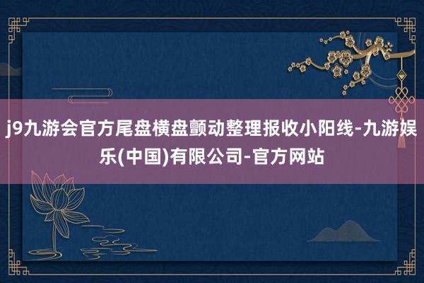 j9九游会官方尾盘横盘颤动整理报收小阳线-九游娱乐(中国)有限公司-官方网站