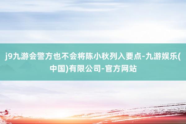 j9九游会警方也不会将陈小秋列入要点-九游娱乐(中国)有限公司-官方网站