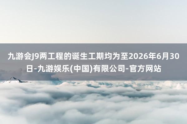 九游会J9两工程的诞生工期均为至2026年6月30日-九游娱乐(中国)有限公司-官方网站