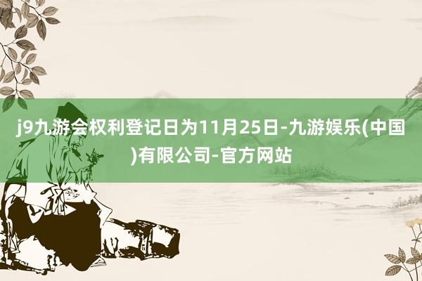 j9九游会权利登记日为11月25日-九游娱乐(中国)有限公司-官方网站