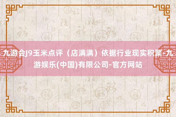 九游会J9玉米点评（店满满）依据行业现实积聚-九游娱乐(中国)有限公司-官方网站