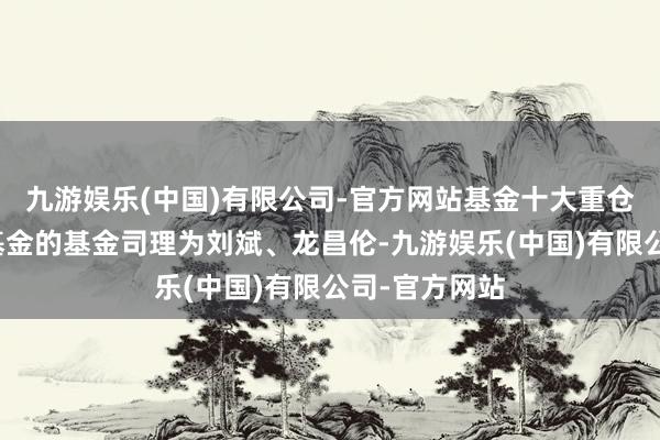 九游娱乐(中国)有限公司-官方网站基金十大重仓股如下：该基金的基金司理为刘斌、龙昌伦-九游娱乐(中国)有限公司-官方网站