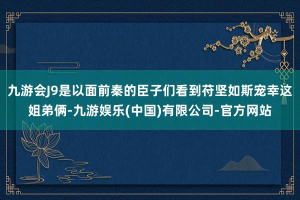 九游会J9是以面前秦的臣子们看到苻坚如斯宠幸这姐弟俩-九游娱乐(中国)有限公司-官方网站