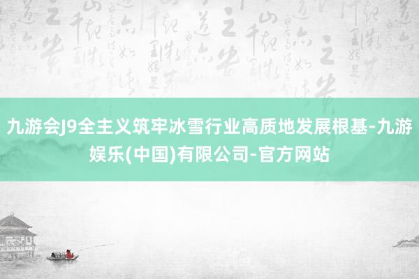 九游会J9全主义筑牢冰雪行业高质地发展根基-九游娱乐(中国)有限公司-官方网站