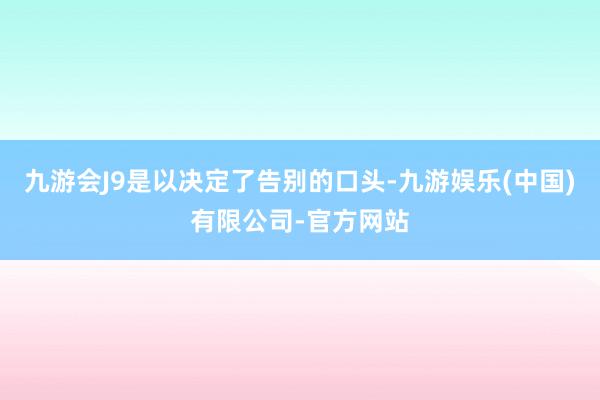 九游会J9是以决定了告别的口头-九游娱乐(中国)有限公司-官方网站