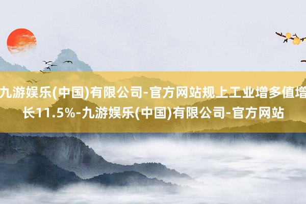 九游娱乐(中国)有限公司-官方网站规上工业增多值增长11.5%-九游娱乐(中国)有限公司-官方网站