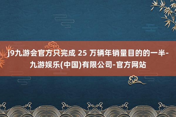 j9九游会官方只完成 25 万辆年销量目的的一半-九游娱乐(中国)有限公司-官方网站