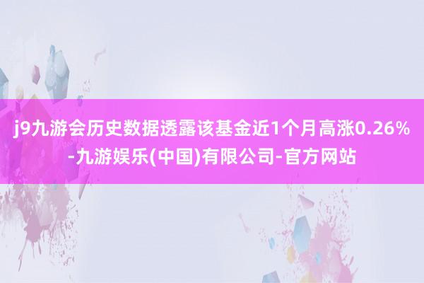 j9九游会历史数据透露该基金近1个月高涨0.26%-九游娱乐(中国)有限公司-官方网站