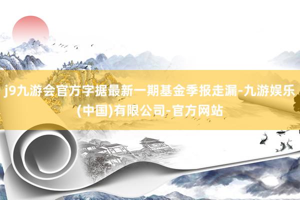 j9九游会官方字据最新一期基金季报走漏-九游娱乐(中国)有限公司-官方网站