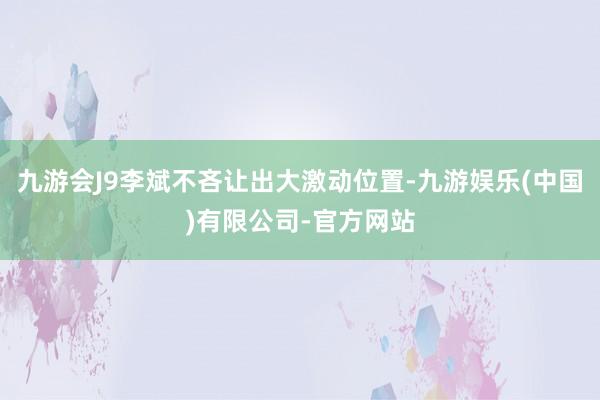 九游会J9李斌不吝让出大激动位置-九游娱乐(中国)有限公司-官方网站