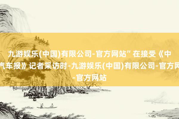 九游娱乐(中国)有限公司-官方网站”在接受《中国汽车报》记者采访时-九游娱乐(中国)有限公司-官方网站