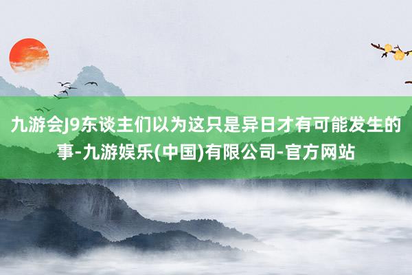 九游会J9东谈主们以为这只是异日才有可能发生的事-九游娱乐(中国)有限公司-官方网站