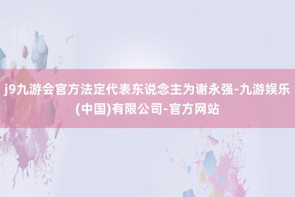 j9九游会官方法定代表东说念主为谢永强-九游娱乐(中国)有限公司-官方网站