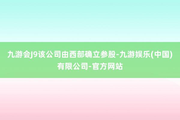 九游会J9该公司由西部确立参股-九游娱乐(中国)有限公司-官方网站