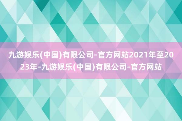 九游娱乐(中国)有限公司-官方网站2021年至2023年-九游娱乐(中国)有限公司-官方网站