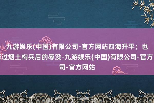 九游娱乐(中国)有限公司-官方网站四海升平；也阅历过烟土构兵后的辱没-九游娱乐(中国)有限公司-官方网站