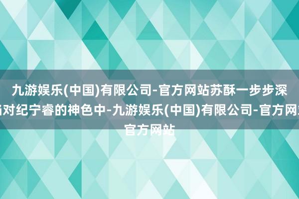 九游娱乐(中国)有限公司-官方网站苏酥一步步深陷对纪宁睿的神色中-九游娱乐(中国)有限公司-官方网站