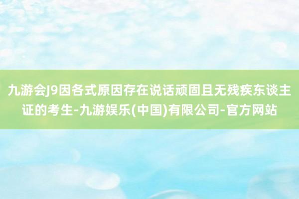 九游会J9因各式原因存在说话顽固且无残疾东谈主证的考生-九游娱乐(中国)有限公司-官方网站