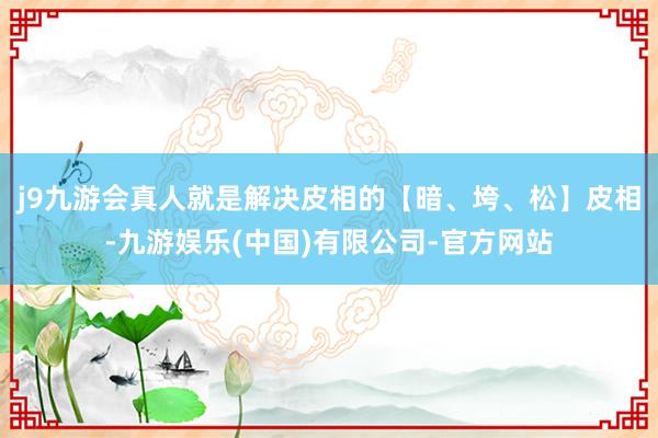 j9九游会真人就是解决皮相的【暗、垮、松】皮相-九游娱乐(中国)有限公司-官方网站