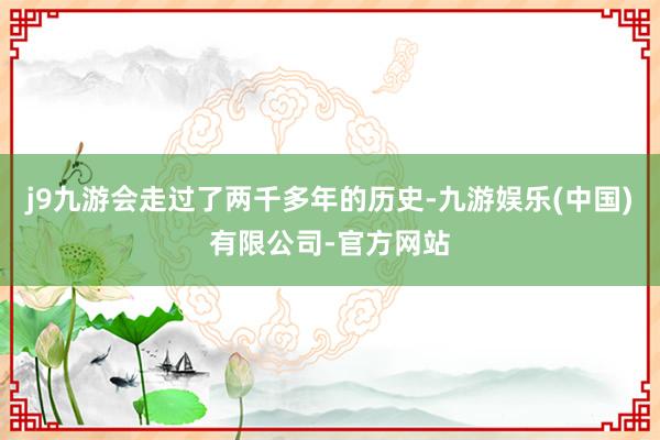 j9九游会走过了两千多年的历史-九游娱乐(中国)有限公司-官方网站