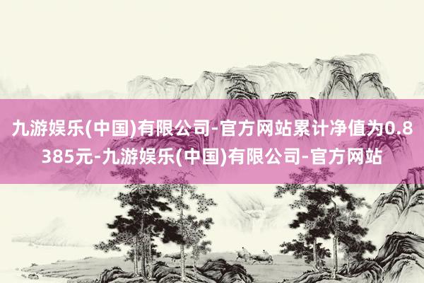 九游娱乐(中国)有限公司-官方网站累计净值为0.8385元-九游娱乐(中国)有限公司-官方网站