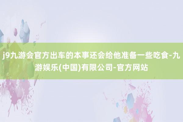 j9九游会官方出车的本事还会给他准备一些吃食-九游娱乐(中国)有限公司-官方网站