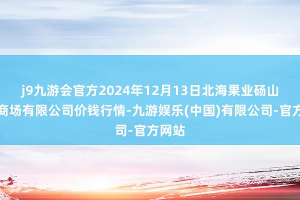 j9九游会官方2024年12月13日北海果业砀山惠丰商场有限公司价钱行情-九游娱乐(中国)有限公司-官方网站