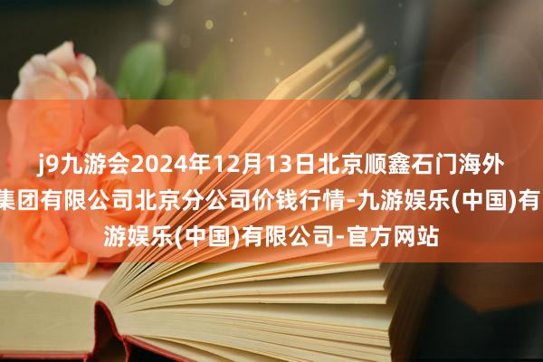 j9九游会2024年12月13日北京顺鑫石门海外农产物批发阛阓集团有限公司北京分公司价钱行情-九游娱乐(中国)有限公司-官方网站